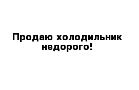 Продаю холодильник недорого!